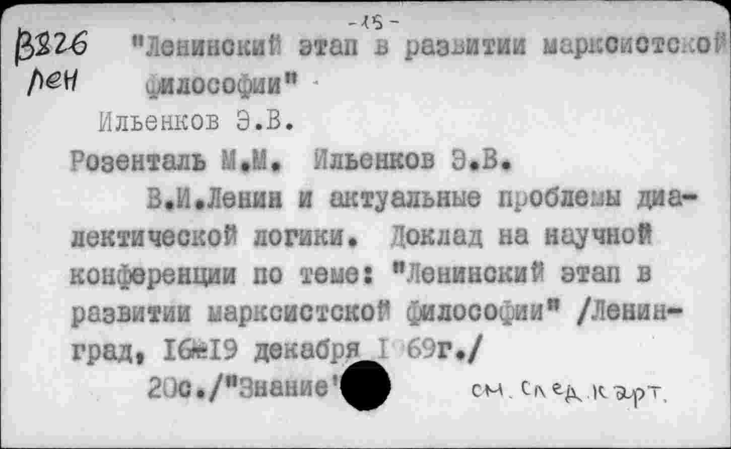 ﻿^26 "Ленине /гап в развитии марксисте:.ОЙ №	..илосо .ни"
Ильенков Э.В.
Розенталь М.М, Ильенков Э»В.
В.И.Ленин и актуальные проблемы диалектической логики. Доклад на научной конференции по теме: "Ленинский этап в развитии марксистской философии" /Ленинград, 16*19 декабрем 6;г,/
20с./"Знание'иЬ	см с^.к^р-